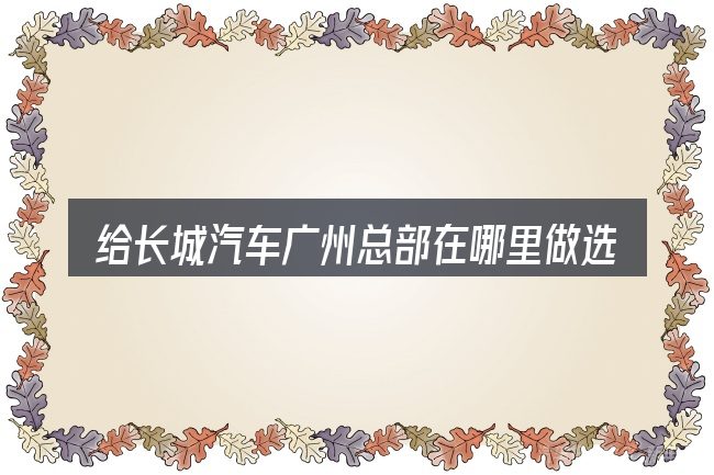 给长城汽车广州总部在哪里做选择时的几条原则