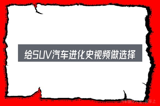给SUV汽车进化史视频做选择时的几条原则