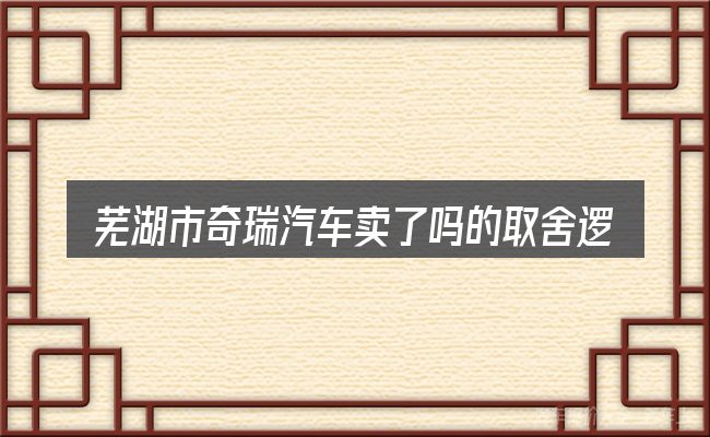 芜湖市奇瑞汽车卖了吗的取舍逻辑