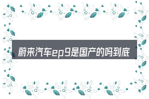 蔚来汽车ep9是国产的吗到底是什么