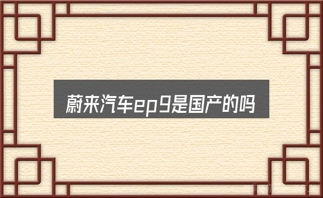关于「蔚来汽车ep9是国产的吗」，从零开始的完整思路