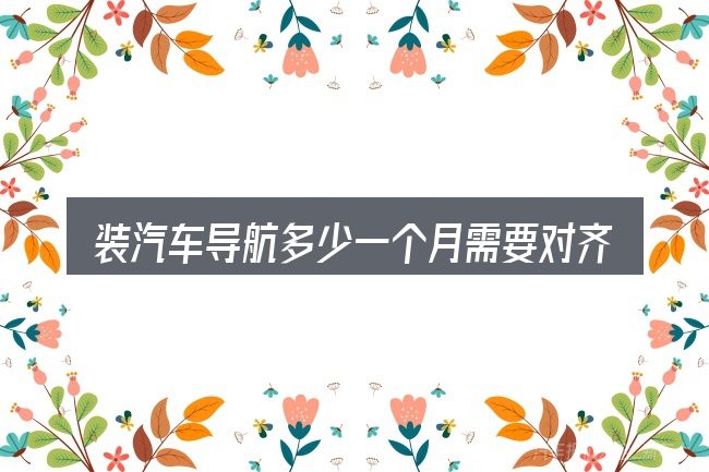 装汽车导航多少一个月需要对齐的几件事