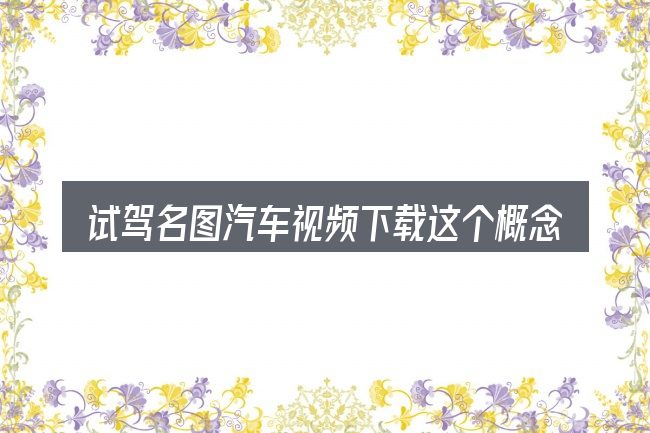 试驾名图汽车视频下载这个概念怎么理解