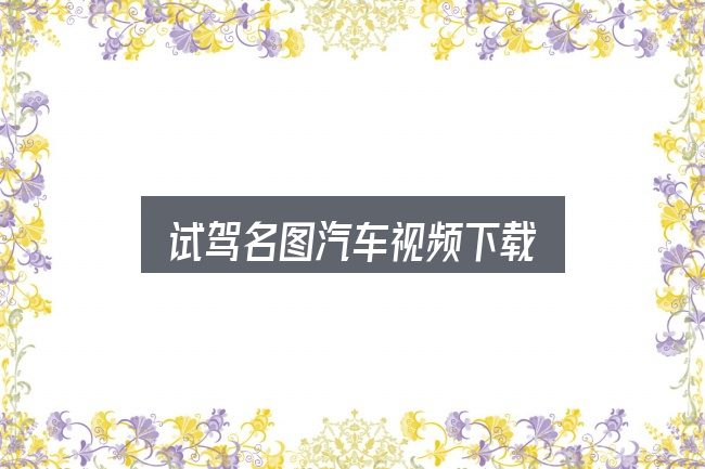 试驾名图汽车视频下载全面解析：给第一次接触的人