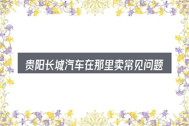 贵阳长城汽车在那里卖常见问题解答