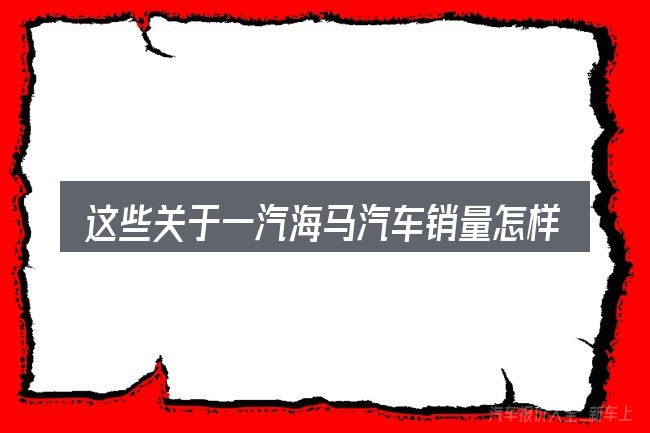 这些关于一汽海马汽车销量怎样的理解可能有偏差