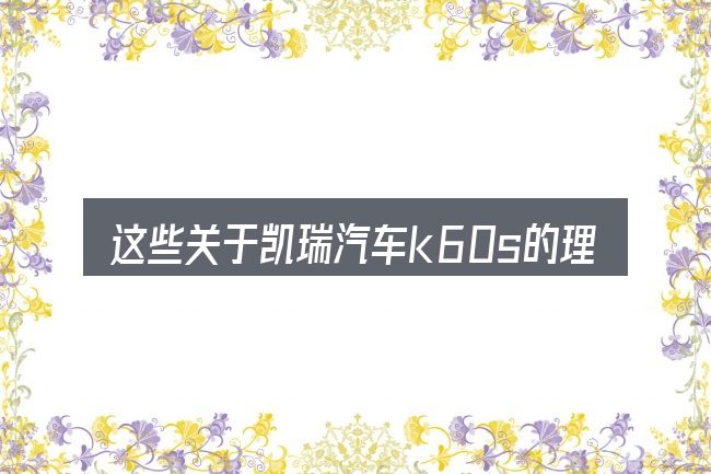 这些关于凯瑞汽车k60s的理解可能有偏差
