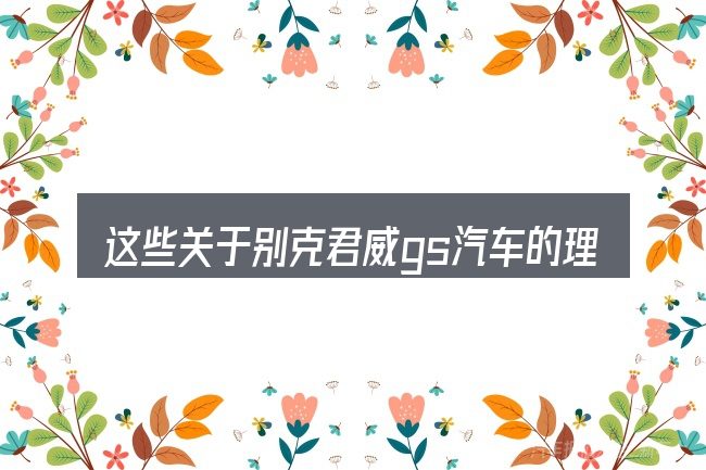 这些关于别克君威gs汽车的理解可能有偏差