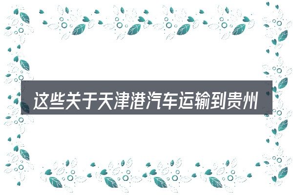 这些关于天津港汽车运输到贵州的理解可能有偏差