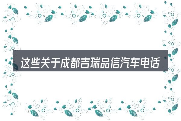 这些关于成都吉瑞品信汽车电话的理解可能有偏差