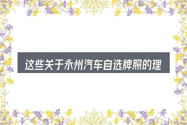 这些关于永州汽车自选牌照的理解可能有偏差