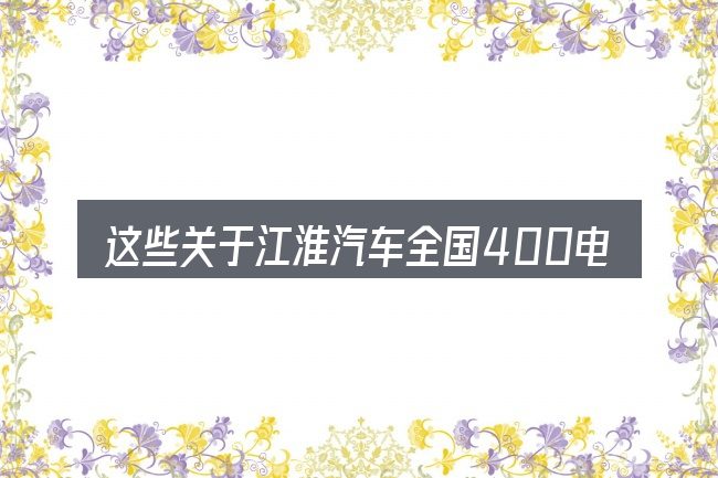 这些关于江淮汽车全国400电话的理解可能有偏差