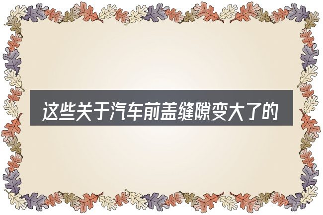 这些关于汽车前盖缝隙变大了的理解可能有偏差