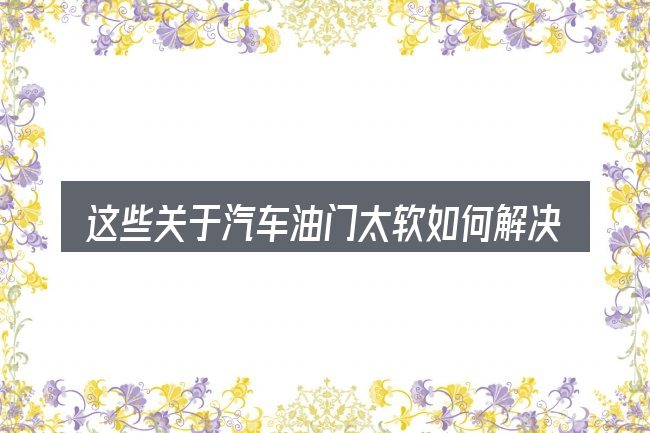这些关于汽车油门太软如何解决的理解可能有偏差