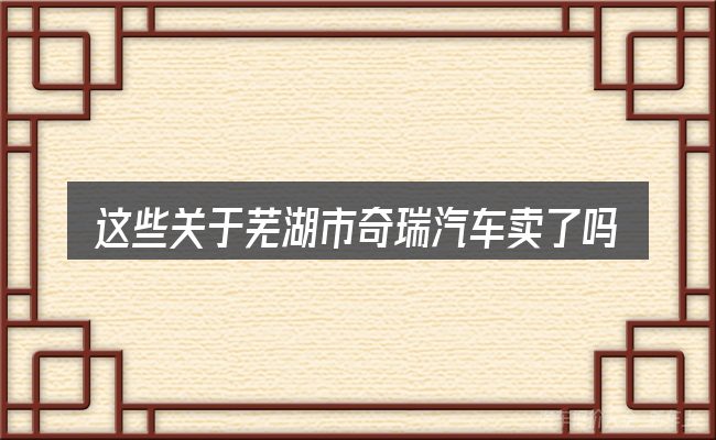 这些关于芜湖市奇瑞汽车卖了吗的理解可能有偏差