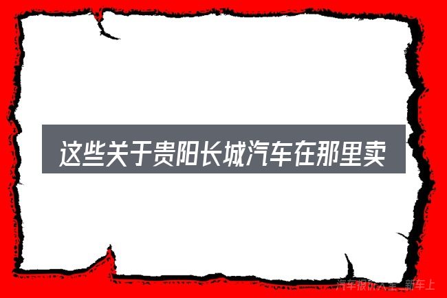 这些关于贵阳长城汽车在那里卖的理解可能有偏差