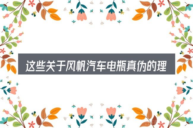 这些关于风帆汽车电瓶真伪的理解可能有偏差
