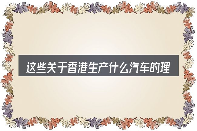 这些关于香港生产什么汽车的理解可能有偏差