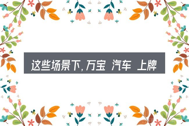 这些场景下,万宝 汽车 上牌更值得考虑