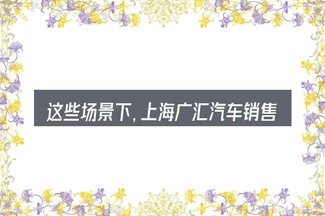 这些场景下,上海广汇汽车销售公司更值得考虑