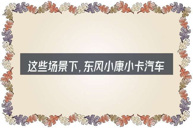 这些场景下,东风小康小卡汽车报价及图片及报价图片更值得考虑