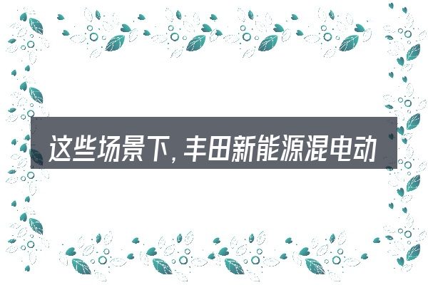 这些场景下,丰田新能源混电动汽车价格表更值得考虑