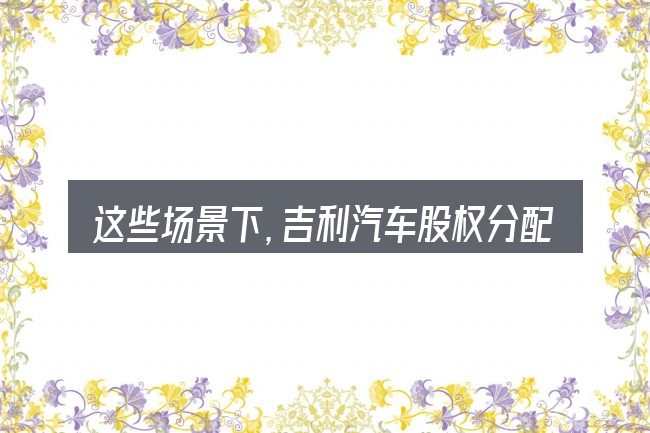 这些场景下,吉利汽车股权分配更值得考虑