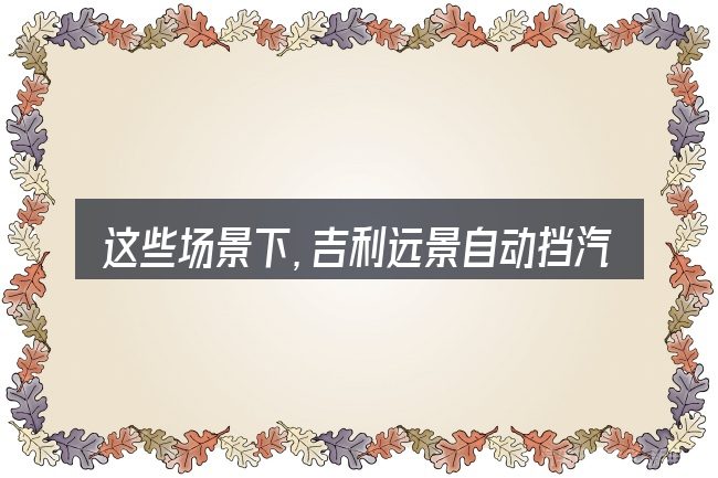 这些场景下,吉利远景自动挡汽车价格图片更值得考虑