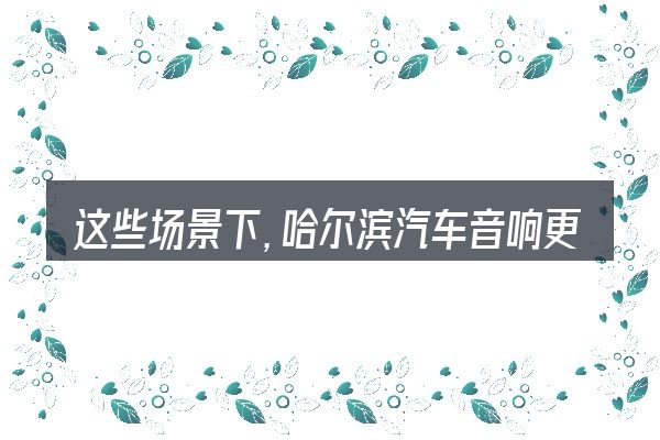 这些场景下,哈尔滨汽车音响更值得考虑