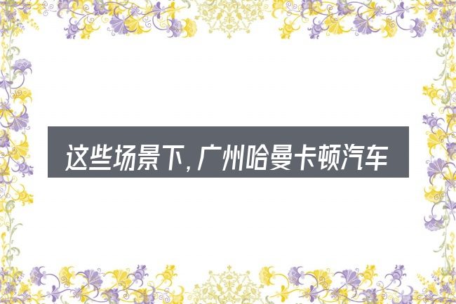 这些场景下,广州哈曼卡顿汽车音响总代理更值得考虑