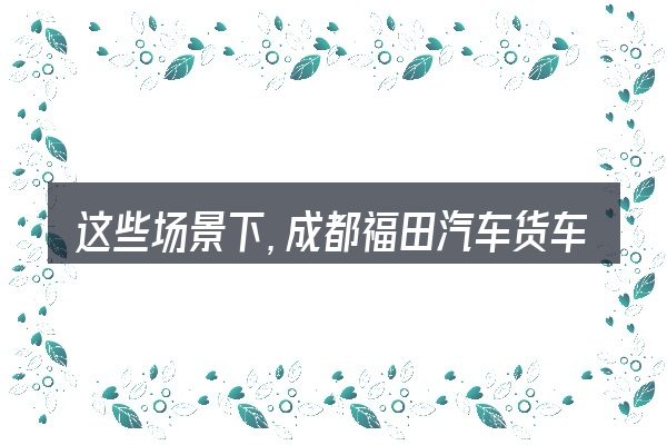 这些场景下,成都福田汽车货车价格更值得考虑