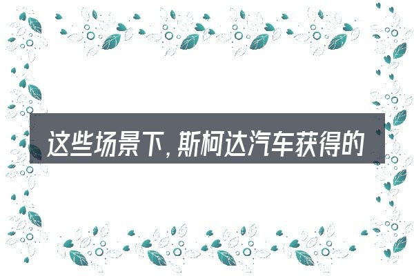 这些场景下,斯柯达汽车获得的奖项更值得考虑