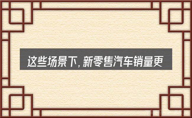 这些场景下,新零售汽车销量更值得考虑