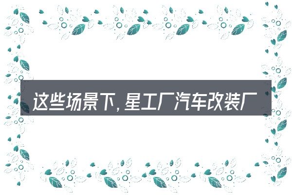 这些场景下,星工厂汽车改装厂更值得考虑