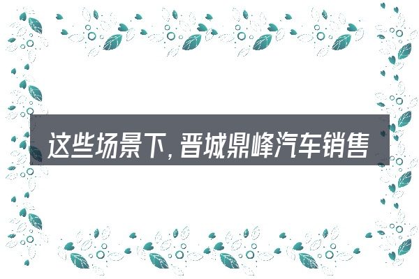 这些场景下,晋城鼎峰汽车销售有限公司更值得考虑