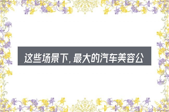 这些场景下,最大的汽车美容公司更值得考虑