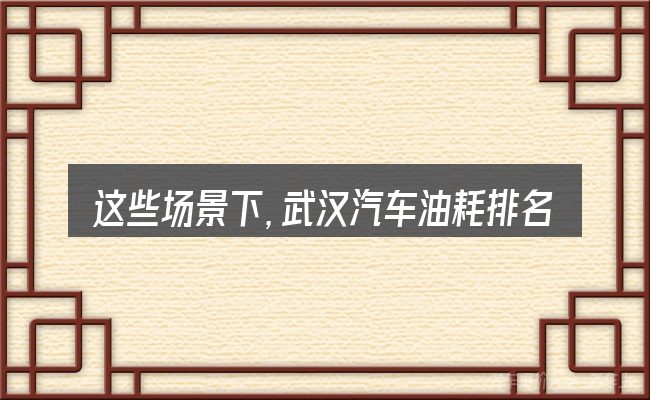 这些场景下,武汉汽车油耗排名更值得考虑