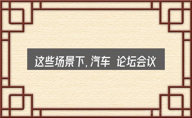 这些场景下,汽车 论坛会议 策划更值得考虑