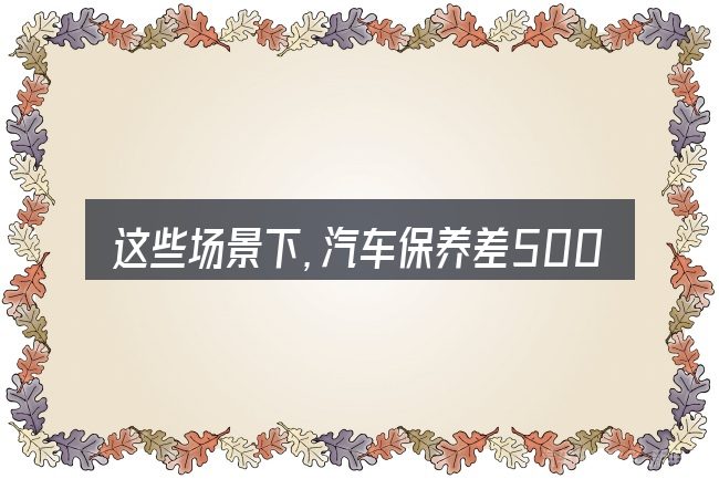 这些场景下,汽车保养差500更值得考虑