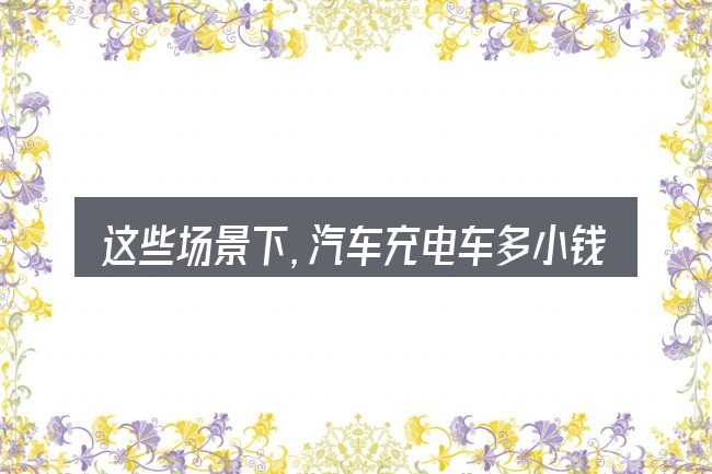 这些场景下,汽车充电车多小钱一公里更值得考虑
