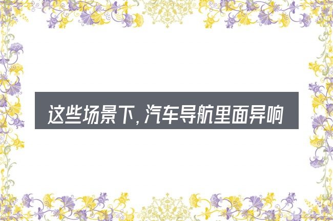 这些场景下,汽车导航里面异响怎么办更值得考虑