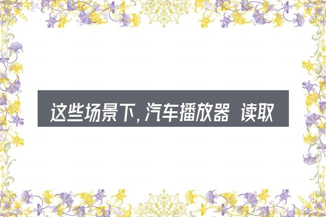 这些场景下,汽车播放器 读取不了u盘更值得考虑