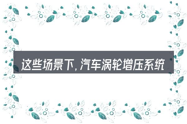 这些场景下,汽车涡轮增压系统组成更值得考虑