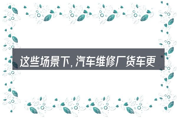这些场景下，汽车维修厂货车更值得考虑