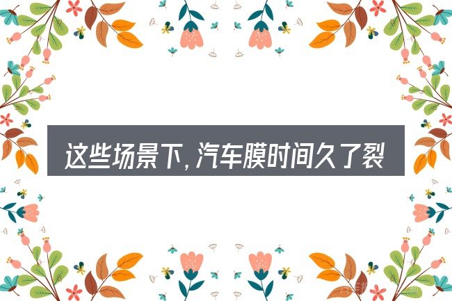 这些场景下,汽车膜时间久了裂了更值得考虑