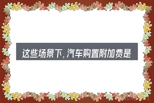 这些场景下,汽车购置附加费是多少更值得考虑