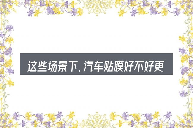 这些场景下,汽车贴膜好不好更值得考虑