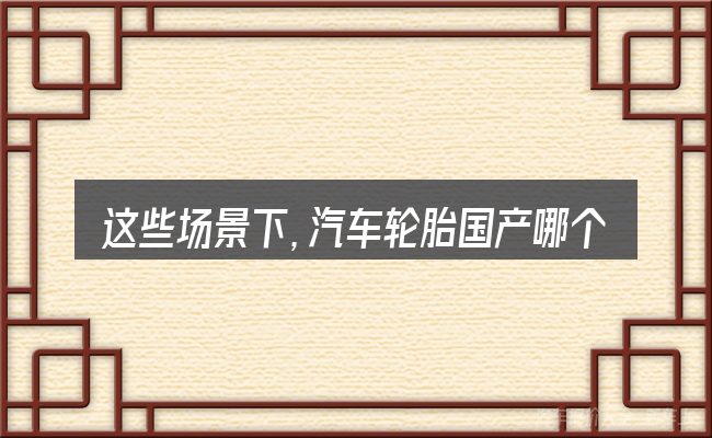 这些场景下,汽车轮胎国产哪个好更值得考虑