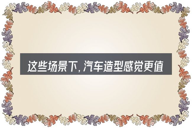 这些场景下,汽车造型感觉更值得考虑