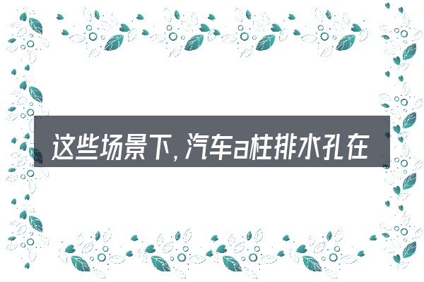 这些场景下,汽车a柱排水孔在哪里更值得考虑